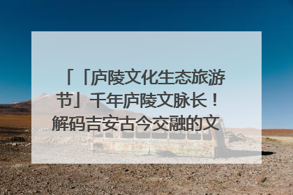 「庐陵文化生态旅游节」千年庐陵文脉长！解码吉安古今交融的文化图谱（图）