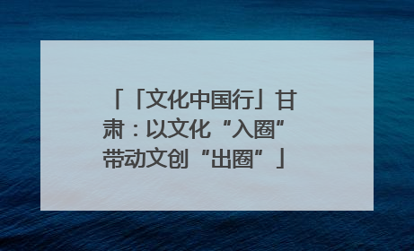 「文化中国行」甘肃：以文化“入圈”带动文创“出圈”