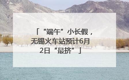 “端午”小长假，无锡火车站预计6月2日“最挤”