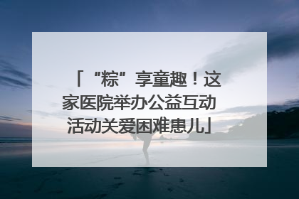 “粽”享童趣！这家医院举办公益互动活动关爱困难患儿