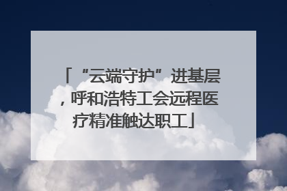 “云端守护”进基层，呼和浩特工会远程医疗精准触达职工