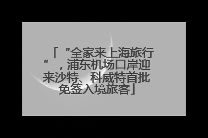 “全家来上海旅行”，浦东机场口岸迎来沙特、科威特首批免签入境旅客