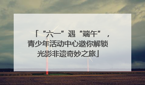 “六一”遇“端午”，青少年活动中心邀你解锁光影非遗奇妙之旅