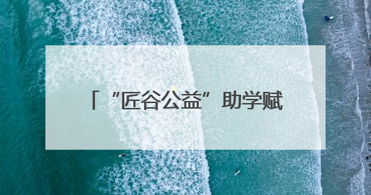 “匠谷公益”助学赋能区域乡村振兴——一束光照亮一方热土