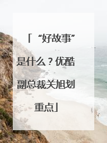 “好故事”是什么？优酷副总裁关旭划重点