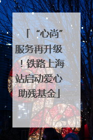 “心尚”服务再升级！铁路上海站启动爱心助残基金