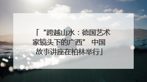 “跨越山水：德国艺术家镜头下的广西” 中国故事讲座在柏林举行