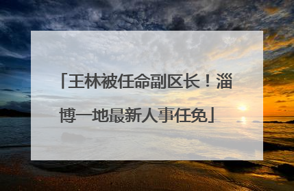 王林被任命副区长！淄博一地最新人事任免
