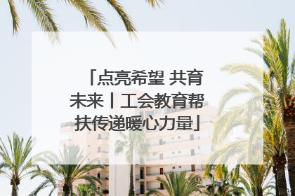 点亮希望 共育未来丨工会教育帮扶传递暖心力量
