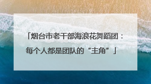 烟台市老干部海浪花舞蹈团：每个人都是团队的“主角”