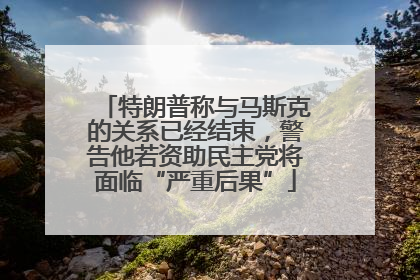 特朗普称与马斯克的关系已经结束，警告他若资助民主党将面临“严重后果”