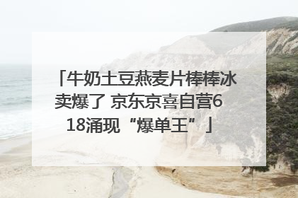牛奶土豆燕麦片棒棒冰卖爆了 京东京喜自营618涌现“爆单王”