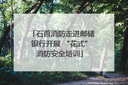 石首消防走进邮储银行开展 “花式”消防安全培训