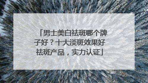 男士美白祛斑哪个牌子好？十大淡斑效果好祛斑产品，实力认证