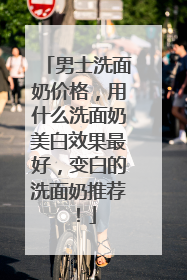 男士洗面奶价格，用什么洗面奶美白效果最好，变白的洗面奶推荐！