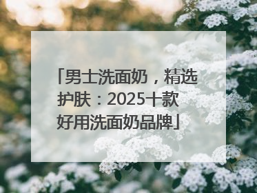 男士洗面奶，精选护肤：2025十款好用洗面奶品牌