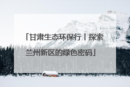 甘肃生态环保行丨探索兰州新区的绿色密码