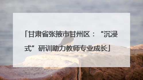 甘肃省张掖市甘州区：“沉浸式”研训助力教师专业成长
