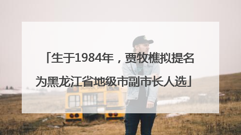 生于1984年，贾牧樵拟提名为黑龙江省地级市副市长人选