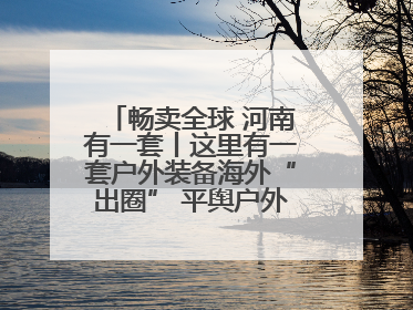 畅卖全球 河南有一套丨这里有一套户外装备海外“出圈” 平舆户外用品：让“休闲风”长红