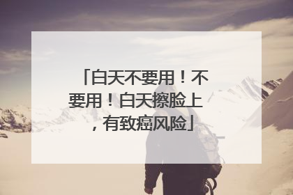 白天不要用！不要用！白天擦脸上，有致癌风险