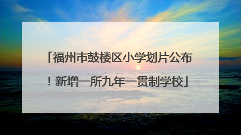 福州市鼓楼区小学划片公布！新增一所九年一贯制学校