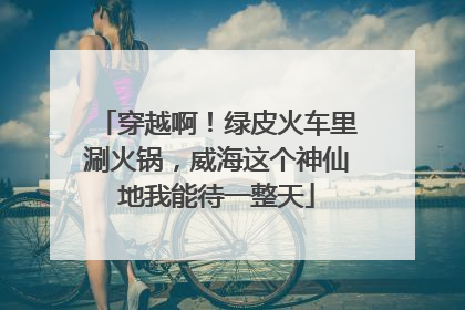 穿越啊！绿皮火车里涮火锅，威海这个神仙地我能待一整天