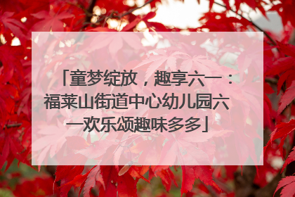 童梦绽放，趣享六一：福莱山街道中心幼儿园六一欢乐颂趣味多多