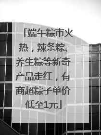 端午粽市火热，辣条粽、养生粽等新奇产品走红，有商超粽子单价低至1元