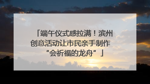 端午仪式感拉满！滨州创意活动让市民亲手制作“会祈福的龙舟”