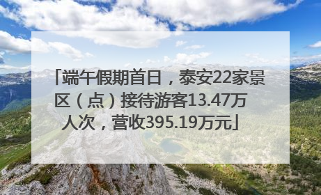 端午假期首日，泰安22家景区（点）接待游客13.47万人次，营收395.19万元