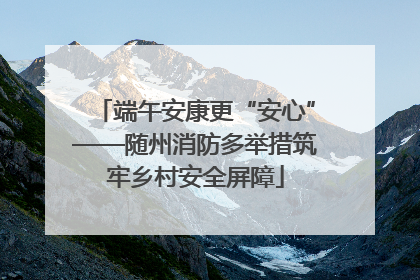 端午安康更“安心”——随州消防多举措筑牢乡村安全屏障