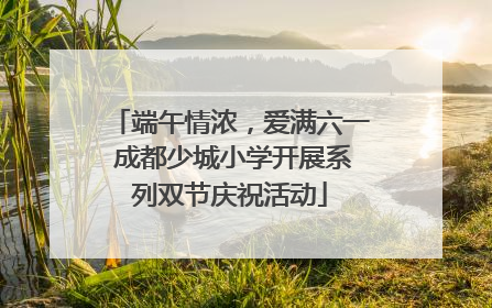 端午情浓，爱满六一 成都少城小学开展系列双节庆祝活动