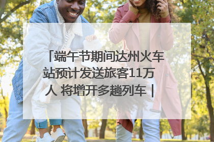 端午节期间达州火车站预计发送旅客11万人 将增开多趟列车｜网络中国节·端午