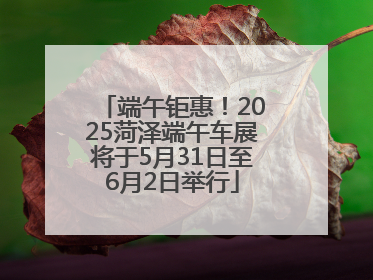 端午钜惠！2025菏泽端午车展将于5月31日至6月2日举行