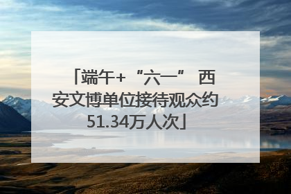 端午+“六一” 西安文博单位接待观众约51.34万人次