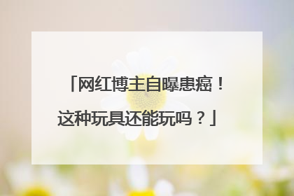 网红博主自曝患癌！这种玩具还能玩吗？
