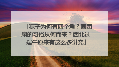 粽子为何有四个角？画团扇的习俗从何而来？西北过端午原来有这么多讲究
