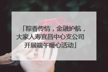 粽香传情，金融护航，大家人寿宜昌中心支公司开展端午暖心活动