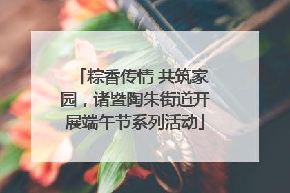 粽香传情 共筑家园，诸暨陶朱街道开展端午节系列活动
