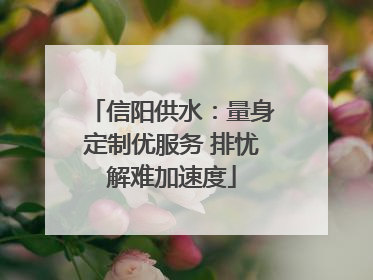 信阳供水：量身定制优服务 排忧解难加速度