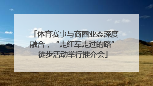 体育赛事与商圈业态深度融合，“走红军走过的路” 徒步活动举行推介会
