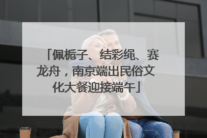 佩栀子、结彩绳、赛龙舟，南京端出民俗文化大餐迎接端午