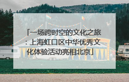 一场跨时空的文化之旅：上海虹口区中华优秀文化体验活动亮相北京