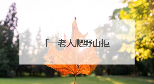 一老人爬野山拒绝救援，被困4天！北京四个消防站出动搜寻