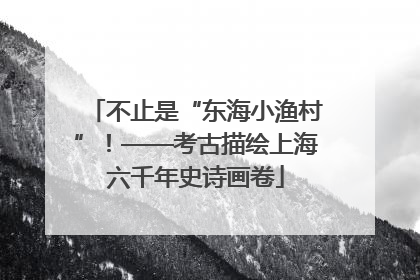 不止是“东海小渔村”！——考古描绘上海六千年史诗画卷