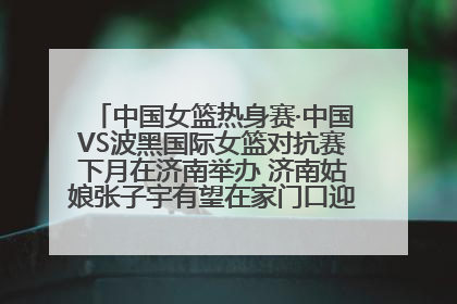 中国女篮热身赛·中国VS波黑国际女篮对抗赛下月在济南举办 济南姑娘张子宇有望在家门口迎来国家队首秀
