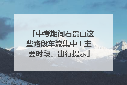 中考期间石景山这些路段车流集中！主要时段、出行提示