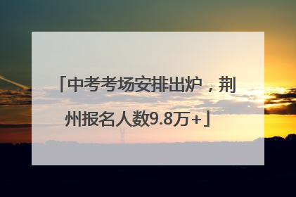 中考考场安排出炉，荆州报名人数9.8万+