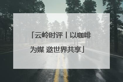 云岭时评丨以咖啡为媒 邀世界共享